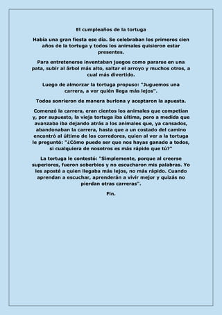 El cumpleaños de la tortuga 
Había una gran fiesta ese día. Se celebraban los primeros cien años de la tortuga y todos los animales quisieron estar presentes. 
Para entretenerse inventaban juegos como pararse en una pata, subir al árbol más alto, saltar el arroyo y muchos otros, a cual más divertido. 
Luego de almorzar la tortuga propuso: "Juguemos una carrera, a ver quién llega más lejos". 
Todos sonrieron de manera burlona y aceptaron la apuesta. 
Comenzó la carrera, eran cientos los animales que competían y, por supuesto, la vieja tortuga iba última, pero a medida que avanzaba iba dejando atrás a los animales que, ya cansados, abandonaban la carrera, hasta que a un costado del camino encontró al último de los corredores, quien al ver a la tortuga le preguntó: "¿Cómo puede ser que nos hayas ganado a todos, si cualquiera de nosotros es más rápido que tú?" 
La tortuga le contestó: "Simplemente, porque al creerse superiores, fueron soberbios y no escucharon mis palabras. Yo les aposté a quien llegaba más lejos, no más rápido. Cuando aprendan a escuchar, aprenderán a vivir mejor y quizás no pierdan otras carreras". 
Fin. 
 