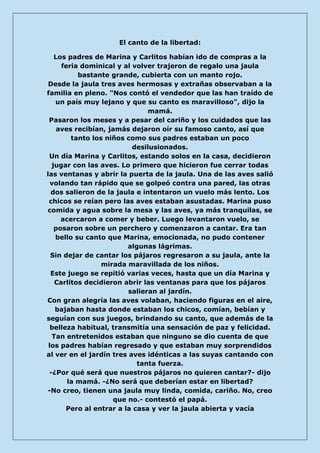 El canto de la libertad: 
Los padres de Marina y Carlitos habían ido de compras a la feria dominical y al volver trajeron de regalo una jaula bastante grande, cubierta con un manto rojo. Desde la jaula tres aves hermosas y extrañas observaban a la familia en pleno. "Nos contó el vendedor que las han traído de un país muy lejano y que su canto es maravilloso", dijo la mamá. Pasaron los meses y a pesar del cariño y los cuidados que las aves recibían, jamás dejaron oír su famoso canto, así que tanto los niños como sus padres estaban un poco desilusionados. Un día Marina y Carlitos, estando solos en la casa, decidieron jugar con las aves. Lo primero que hicieron fue cerrar todas las ventanas y abrir la puerta de la jaula. Una de las aves salió volando tan rápido que se golpeó contra una pared, las otras dos salieron de la jaula e intentaron un vuelo más lento. Los chicos se reían pero las aves estaban asustadas. Marina puso comida y agua sobre la mesa y las aves, ya más tranquilas, se acercaron a comer y beber. Luego levantaron vuelo, se posaron sobre un perchero y comenzaron a cantar. Era tan bello su canto que Marina, emocionada, no pudo contener algunas lágrimas. Sin dejar de cantar los pájaros regresaron a su jaula, ante la mirada maravillada de los niños. Este juego se repitió varias veces, hasta que un día Marina y Carlitos decidieron abrir las ventanas para que los pájaros salieran al jardín. Con gran alegría las aves volaban, haciendo figuras en el aire, bajaban hasta donde estaban los chicos, comían, bebían y seguían con sus juegos, brindando su canto, que además de la belleza habitual, transmitía una sensación de paz y felicidad. Tan entretenidos estaban que ninguno se dio cuenta de que los padres habían regresado y que estaban muy sorprendidos al ver en el jardín tres aves idénticas a las suyas cantando con tanta fuerza. -¿Por qué será que nuestros pájaros no quieren cantar?- dijo la mamá. -¿No será que deberían estar en libertad? -No creo, tienen una jaula muy linda, comida, cariño. No, creo que no.- contestó el papá. Pero al entrar a la casa y ver la jaula abierta y vacía  