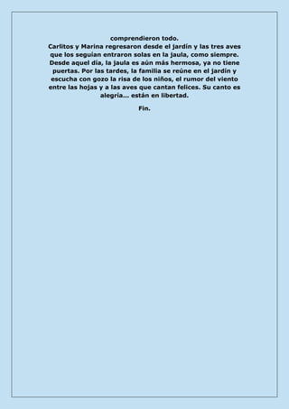 comprendieron todo. Carlitos y Marina regresaron desde el jardín y las tres aves que los seguían entraron solas en la jaula, como siempre. Desde aquel día, la jaula es aún más hermosa, ya no tiene puertas. Por las tardes, la familia se reúne en el jardín y escucha con gozo la risa de los niños, el rumor del viento entre las hojas y a las aves que cantan felices. Su canto es alegría... están en libertad. 
Fin. 
