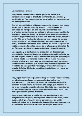 La memoria de simon: 
Ese viernes necesitaba caminar, poner en orden mis pensamientos. Dejé el Instituto confundida, angustiada y perdiendo las fuerzas necesarias para luchar en esta vorágine de incomprensiones. 
Con mi portafolio bajo el brazo, comencé a caminar con pasos lentos por la rambla fresca y abierta. ¡Tantas veces mi cómplice, mi refugio! En ella no podía ocultar los más profundos sentimientos, su belleza era implacable, traslúcida y serena. Desde mi época de adolescente, siempre que debía resolver algo importante, o tomar una decisión difícil, recurría a ella. Allá en el horizonte, el mar parecía regado de sangre por el atardecer, las olas ondulaban muy suavemente en la orilla, mientras una fresca brisa rozaba mi rostro. La gente se había concentrado en los muros de la playa, para disfrutar de los últimos y tímidos rayos de sol de ese clima primaveral. 
La angustia y la confusión me producían un desasosiego incalculable. Desde mi época de adolescente, solía refugiarme en ella, bajaba hasta la orilla, descalzaba mis pies y corría por la arena hasta caer rendida sobre su tibio lecho, mientras miraba el cielo y el mar, que parecían unirse en el horizonte. Enhebraba mis sueños, mis proyectos y el mar complacido me inundaba de tranquilidad y sosiego, brindándome una paz interior infinita. El viento sacudía mis cabellos y mi rostro se encendía de luz. 
Hoy, lejos de mis años juveniles las preocupaciones son otras, en mi cabeza rondaban los pensamientos .sobre mis muchachos. . . ¿Qué sería de ellos? No puedo defraudarlos, esperan mucho de mí, a pesar de ello tengo que hacerlo, mi carta de renuncia es casi un hecho. Sin duda estoy caminando en un mundo hostil e injusto, un mundo prestado, en el cual por alguna razón pienso diferente. 
Parece que caminara al revés del resto de la gente, los programas son rígidos, nadie puede apartarse de ellos, no se pueden abrir puertas, sin embargo hablamos de Unión Regional, la Era de la Tecnología, los cambios que nos mueven diariamente, Recursos Humanos, Sicólogos, Asistentes  