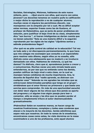 Sociales, Estrategias, Misiones, hablamos de este nuevo milenio, pero. . . ¿Qué ocurre con ellos, qué ocurre con estos jóvenes? Los docentes tenemos en nuestro puño la calificación o mejor dicho la reprobación o no de cualquier alumno, muchas veces ni siquiera les permitimos discutir, nos manejamos con la simpatía por tal o cual. Me es difícil aceptar estas normas, soportar frases como las de Gustavo, el profesor de Matemática, que se jacta de poner problemas sin solución, para justificar el bajo nivel de su clase, simplemente dice “son burros “, si fueran inteligentes se darían cuenta que no tienen solución “Esta es una materia difícil y la seguirán reprobando por los siglos de los siglos “¿Quiénes somos y adónde pretendemos llegar? 
¿Por qué no se pide control de calidad en la educación? Tal vez es todo esto y mi discrepancia permanentemente, lo que hace que mis colegas me aconsejen que consulte a un especialista para resolver este dilema, según ellos yo no enseño, sólo disfruto como una adolescente que no maduró y se involucra demasiado con ellos. Hablamos de violencia, ¿y qué les damos? Yo disfruto, claro que sí, aprendemos juntos a crecer y a comunicarnos. Muchas veces una sola mirada basta para entendernos, es por eso que no entiendo como los demás, pueden calificar de bajo nivel a esta clase, en la cual se manejan temas cotidianos de mucha importancia. Ana, la docente de Español dice “nadie aprende, se distraen con cualquier cosa” “Además no me agradan las miradas que se entrecruzan determinadas parejitas que tengo en el grupo”, olvidándose que el amor florece en primavera y que basta una sonrisa para comprender. En más de una oportunidad escuché con dolor decir alguno de los chicos que Ana jamás se aparta del programa y si alguien trae algún pasaje para leer o comentar, sólo se enoja y les dice que no pueden perder el tiempo o simplemente tritura al autor desmenuzándolo gramaticalmente. 
¡Pobrecitos! Están en nuestras manos, se hacen cargo de nuestras frustraciones, complejos y todas esas condenas que atacan a la mayoría de los docentes. Jamás admitimos que sepan más que nosotros. En toda la ramas de la enseñanza, encontramos cosas como estas, he visto dormirse en la mesa examinadora a uno de los profesores, ante aquel alumno  