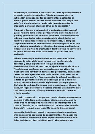 brillante que comienza a desarrollar el tema apasionadamente y cuando despierta, sólo dice: “Basta está muy bien, es suficiente” defraudando los conocimientos agolpados en aquella joven mente. ¿Acaso enseñar es dar sólo lo que uno sabe? ¿Y si no lo sabe, no sería más honesto aceptar lo propuesto por algún alumno? ¿Qué es la educación? 
El maestro Tagore a quien admiro profundamente, expresó que el hombre debe luchar por lograr una armonía, también que hay que cultivar el intelecto junto con las emociones y la volición y que todos estos aspectos de la vida interior del hombre, deben desarrollarse armónicamente, él tampoco creyó en fórmulas de educación estrechas o rígidas, si no que es un sistema concebido en términos humanos amplios, hizo hincapié en el arte y la creatividad, también tuvo la convicción de que la educación, es la base esencial para crear una sociedad. 
Evidentemente que estoy equivocada al creer que puedo escapar de esto. Viajo en el mismo tren que los demás docentes y salvo algunos con los que comparto determinadas ideas, el resto me es ajeno. La mayoría dice: – “No debemos involucrarnos demasiado en sus vidas, los muchachos de hoy tienen demasiados problemas, demasiadas carencias, son agresivos, nos haría mucho daño escuchar el drama de cada uno”. – Pero yo percibo la soledad que tienen, la falta de proyectos en una sociedad que poco o nada les brinda, necesito liberarlos de algún modo para que puedan disfrutar de un buen libro, para que encuentren en el salón de clase, un lugar de disfrute, necesito crearles un ambiente en el cual desarrollen sus críticas y formen el sentido común, el criterio propio. 
¿Es malo todo esto?. . . es por eso que la directora me observa siempre tratándome de inmadura, siempre me dice que lo único que he conseguido hasta ahora, es indisciplinar a mi clase – “Amalia, no te involucres tanto en sus vidas, mantén distancia”. He aquí lo curioso. ¡Me encanta involucrarme! 
Me sentía desfallecer, lo único que me animaba a continuar eran sus rostros sedientos de conocimientos. Mis pasos me iban llevando lentamente hacia aquel consultorio en el cual debería dejar en claro mi situación. El viento fresco me  