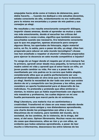 empujaba hacia atrás como si tratara de detenerme, pero debía hacerlo. . . Cuando me dediqué a mis estudios docentes, estaba consciente de ello, evidentemente no era redituable, pero lo mismo me encantaba y a pesar de mis padres y sus consejos yo elegí. 
Me resultaba y me resulta emocionante compartir diálogos, impartir clases amenas, donde el aprender es mutuo y cada vez más emocionante, donde el escuchar las críticas del adolescente a veces crudas, significa que también seremos escuchados cuando sea necesario. Era totalmente consciente que lo que me pagarían, apenas alcanzaría para comprar algunos libros, los apartados de fotocopia, algún material extra, en fin, lo sabía, pero a pesar de ello, yo elegí. ¿Nos han preparado para educar en este mundo tecnológico? ¿Acaso nos han enseñado a respetar al alumno? ¿Estamos preparados para ejercer la docencia en este mundo competitivo e injusto? 
Yo vengo de un hogar donde el respeto por el otro siempre fue lo primero, aprendí amar desde muy pequeña, la ternura de mi madre colmó mi vida y aprendí que el amor hacia un niño, un joven puede cambiar su vida. Por eso y a pesar de lo manifestado por mis padres en la carrera que había elegido, considerando ellos que yo podría perfectamente ser una profesional destacada en otra área que no fuera la docencia, yo elegí. Sentía la necesidad de dar todo ese amor que existe dentro de mí y compartirlo con los jóvenes y los niños, pues considero un aporte fundamental para el desarrollo de los individuos. Yo pretendía y pretendo que ellos sintieran y sientan, lo mismo que yo había experimentado con algunos de mis maestros y profesores, los cuales dejaron en mí una huella permanente que marcó parte de mi existencia. 
Elegí Literatura, una materia rica en sentimientos y creatividad. Transformé mi clase en una mesa redonda donde conversamos como amigos y nos distendemos aprendiendo, una charla donde los protagonistas son ellos y no yo. Discutimos de mi materia, pero también del mundo, de la sociedad, de los cambios, de la violencia, de la droga, del sexo, sí del sexo. Opinan libremente. Muchas veces me entero de cosas que desconozco, ellos se ríen y yo con ellos, es evidente que todos estamos aprendiendo, a pesar de leer mucho e informarme, desconozco los entre telones de los  