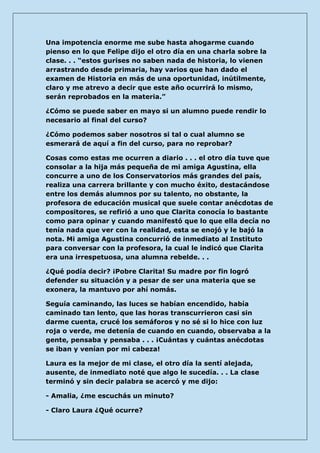 Una impotencia enorme me sube hasta ahogarme cuando pienso en lo que Felipe dijo el otro día en una charla sobre la clase. . . “estos gurises no saben nada de historia, lo vienen arrastrando desde primaria, hay varios que han dado el examen de Historia en más de una oportunidad, inútilmente, claro y me atrevo a decir que este año ocurrirá lo mismo, serán reprobados en la materia.” 
¿Cómo se puede saber en mayo si un alumno puede rendir lo necesario al final del curso? 
¿Cómo podemos saber nosotros si tal o cual alumno se esmerará de aquí a fin del curso, para no reprobar? 
Cosas como estas me ocurren a diario . . . el otro día tuve que consolar a la hija más pequeña de mi amiga Agustina, ella concurre a uno de los Conservatorios más grandes del país, realiza una carrera brillante y con mucho éxito, destacándose entre los demás alumnos por su talento, no obstante, la profesora de educación musical que suele contar anécdotas de compositores, se refirió a uno que Clarita conocía lo bastante como para opinar y cuando manifestó que lo que ella decía no tenía nada que ver con la realidad, esta se enojó y le bajó la nota. Mi amiga Agustina concurrió de inmediato al Instituto para conversar con la profesora, la cual le indicó que Clarita era una irrespetuosa, una alumna rebelde. . . 
¿Qué podía decir? ¡Pobre Clarita! Su madre por fin logró defender su situación y a pesar de ser una materia que se exonera, la mantuvo por ahí nomás. 
Seguía caminando, las luces se habían encendido, había caminado tan lento, que las horas transcurrieron casi sin darme cuenta, crucé los semáforos y no sé si lo hice con luz roja o verde, me detenía de cuando en cuando, observaba a la gente, pensaba y pensaba . . . ¡Cuántas y cuántas anécdotas se iban y venían por mi cabeza! 
Laura es la mejor de mi clase, el otro día la sentí alejada, ausente, de inmediato noté que algo le sucedía. . . La clase terminó y sin decir palabra se acercó y me dijo: 
- Amalia, ¿me escuchás un minuto? 
- Claro Laura ¿Qué ocurre?  