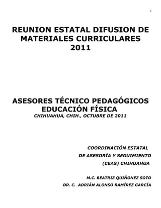 1

REUNION ESTATAL DIFUSION DE
MATERIALES CURRICULARES
2011

ASESORES TÉCNICO PEDAGÓGICOS
EDUCACIÓN FÍSICA
CHIHUAHUA, CHIH., OCTUBRE DE 2011

COORDINACIÓN ESTATAL
DE ASESORÍA Y SEGUIMIENTO
(CEAS) CHIHUAHUA
M.C. BEATRIZ QUIÑONEZ SOTO
DR. C. ADRIÁN ALONSO RAMÍREZ GARCÍA

 