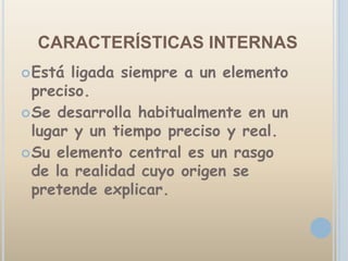CARACTERÍSTICAS INTERNAS
 Está ligada siempre a un elemento
  preciso.
 Se desarrolla habitualmente en un
  lugar y un tiempo preciso y real.
 Su elemento central es un rasgo
  de la realidad cuyo origen se
  pretende explicar.
 