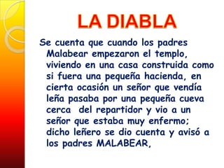 Se cuenta que cuando los padres
 Malabear empezaron el templo,
 viviendo en una casa construida como
 si fuera una pequeña hacienda, en
 cierta ocasión un señor que vendía
 leña pasaba por una pequeña cueva
 cerca del repartidor y vio a un
 señor que estaba muy enfermo;
 dicho leñero se dio cuenta y avisó a
 los padres MALABEAR,
 