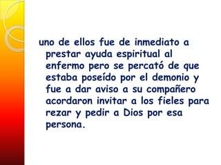 uno de ellos fue de inmediato a
 prestar ayuda espiritual al
 enfermo pero se percató de que
 estaba poseído por el demonio y
 fue a dar aviso a su compañero
 acordaron invitar a los fieles para
 rezar y pedir a Dios por esa
 persona.
 