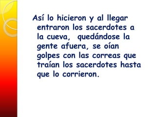 Así lo hicieron y al llegar
 entraron los sacerdotes a
 la cueva, quedándose la
 gente afuera, se oían
 golpes con las correas que
 traían los sacerdotes hasta
 que lo corrieron.
 