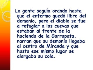 La gente seguía orando hasta
 que el enfermo quedó libre del
 demonio, pero el diablo se fue
 a refugiar a las cuevas que
 estaban al frente de la
 hacienda de la Garrapata,
 narran que su demonio llegaba
 al centro de Miranda y que
 hasta ese mismo lugar se
 alargaba su cola.
 