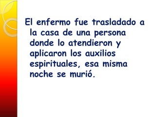 El enfermo fue trasladado a
 la casa de una persona
 donde lo atendieron y
 aplicaron los auxilios
 espirituales, esa misma
 noche se murió.
 