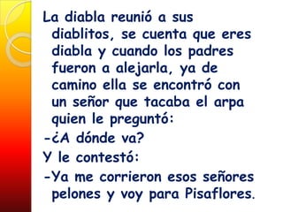 La diabla reunió a sus
 diablitos, se cuenta que eres
 diabla y cuando los padres
 fueron a alejarla, ya de
 camino ella se encontró con
 un señor que tacaba el arpa
 quien le preguntó:
-¿A dónde va?
Y le contestó:
-Ya me corrieron esos señores
 pelones y voy para Pisaflores.
 