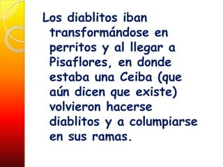 Los diablitos iban
 transformándose en
 perritos y al llegar a
 Pisaflores, en donde
 estaba una Ceiba (que
 aún dicen que existe)
 volvieron hacerse
 diablitos y a columpiarse
 en sus ramas.
 