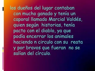 los dueños del lugar contaban
  con mucho ganado y tenía un
  caporal llamado Marcial Valdés,
  quien según historias, tenía
  pacto con el diablo, ya que
  podía encerrar los animales
  haciendo n circulo con su reata
  y por bravos que fueran no se
  salían del círculo.
 