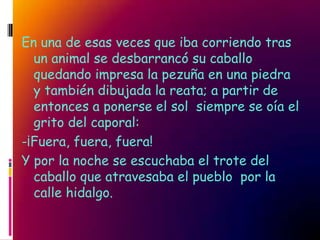 En una de esas veces que iba corriendo tras
  un animal se desbarrancó su caballo
  quedando impresa la pezuña en una piedra
  y también dibujada la reata; a partir de
  entonces a ponerse el sol siempre se oía el
  grito del caporal:
-¡Fuera, fuera, fuera!
Y por la noche se escuchaba el trote del
  caballo que atravesaba el pueblo por la
  calle hidalgo.
 