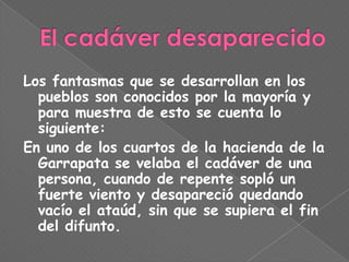 Los fantasmas que se desarrollan en los
  pueblos son conocidos por la mayoría y
  para muestra de esto se cuenta lo
  siguiente:
En uno de los cuartos de la hacienda de la
  Garrapata se velaba el cadáver de una
  persona, cuando de repente sopló un
  fuerte viento y desapareció quedando
  vacío el ataúd, sin que se supiera el fin
  del difunto.
 