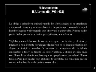 El descendiente
H.P. Lovecraft (1890-1937)
Le obligó a admitir su amistad cuando los viejos amigos no se atrevieron
a imponerle la suya, y se maravilló ante el espanto que dominaba a aquel
hombre lúgubre y demacrado que observaba y escuchaba. Porque nadie
podía dudar que anduviera siempre vigilando y escuchando.
Vigilaba y escuchaba con la mente más que con la vista y el oído, y
pugnaba a cada instante por ahogar alguna cosa en su incesante lectura de
alegres e insípidas novelas. Y cuando las campanas de la iglesia
empezaban a tañer, se tapaba los oídos y gritaba, y el gato gris que vivía
con él maullaba al unísono, hasta que se apagaba reverberando el último
tañido. Pero por mucho que Williams lo intentaba, no conseguía que su
vecino le hablase de nada profundo u oculto.
10
 