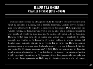 También escribió acerca de otra aparición, la de su padre (que por entonces aún
vivía) de pie junto a la cama, por la mañana temprano. Cuando acercó su mano
para tocar el hombro de su padre, la aparición se desvaneció. Dickens publicó sus
"Cuatro historias de fantasmas" en 1861, y uno de ellos era la historia de un artista
que pintaba el retrato de una niña muerta después de haber visto su fantasma.
Dickens recibió una carta de un pintor que afirmó que el incidente le había
ocurrido en realidad a él. Entonces el escritor publicó la propia historia del
hombre en el siguiente número de su revista. En las cartas que Dickens escribió
posteriormente a sus conocidos, dejaba claro que él creía que la historia del pintor
era cierta. En "El viajero no comercial" (1860), Dickens escribió que las historias
espeluznantes relacionadas con él en la infancia, y asimismo por su niñera, habían
tenido un efecto duradero en él. Algunos críticos han reconocido una relación
directa entre la obra posterior de Dickens y las historias contadas por la enfermera.
100
EL ALMA Y LA SOMBRA
CHARLES DICKENS (1812 – 1870)
 