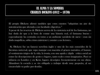 El propio Dickens afirmó también que estos cuentos “adquirían un aire de
autenticación que afectada a sus facultades digestivas.”
A pesar de las reservas de Dickens acerca de la existencia real de los fantasmas, no
hay duda de que a la hora de contar una historia real, el fantasma bueno -
especialmente las centradas en torno a un ambiente navideño de nieve - eran sin
duda magníficas, sabía cómo entretener y asustar a sus lectores.
Sí, Dickens fue un famoso novelista inglés y uno de los más conocidos de la
literatura universal, que supo manejar con maestría el género narrativo, el humor,
el sentimiento trágico de la vida, la ironía, con una aguda y álgida  crítica social así
como las descripciones de gentes y lugares, tanto reales como imaginarios. Pasó su
infancia en Londres y en Kent, lugares descriptos frecuentemente en sus obras.
Abandonó la escuela y se vio obligado a trabajar desde muy pequeño, al ser
encarcelado su padre por deudas.
101
EL ALMA Y LA SOMBRA
CHARLES DICKENS (1812 – 1870)
 