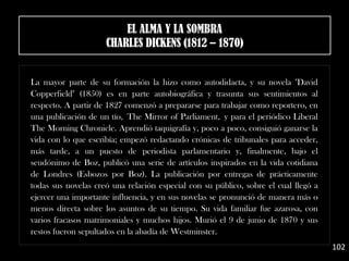 La mayor parte de su formación la hizo como autodidacta, y su novela "David
Copperfield" (1850) es en parte autobiográfica y trasunta sus sentimientos al
respecto. A partir de 1827 comenzó a prepararse para trabajar como reportero, en
una publicación de un tío, The Mirror of Parliament, y para el periódico Liberal
The Morning Chronicle. Aprendió taquigrafía y, poco a poco, consiguió ganarse la
vida con lo que escribía; empezó redactando crónicas de tribunales para acceder,
más tarde, a un puesto de periodista parlamentario y, finalmente, bajo el
seudónimo de Boz, publicó una serie de artículos inspirados en la vida cotidiana
de Londres (Esbozos por Boz). La publicación por entregas de prácticamente
todas sus novelas creó una relación especial con su público, sobre el cual llegó a
ejercer una importante influencia, y en sus novelas se pronunció de manera más o
menos directa sobre los asuntos de su tiempo. Su vida familiar fue azarosa, con
varios fracasos matrimoniales y muchos hijos. Murió el 9 de junio de 1870 y sus
restos fueron sepultados en la abadía de Westminster.
102
EL ALMA Y LA SOMBRA
CHARLES DICKENS (1812 – 1870)
 