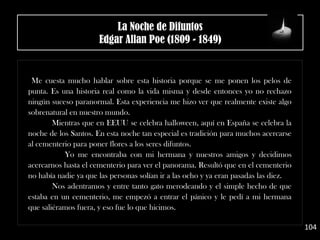 Me cuesta mucho hablar sobre esta historia porque se me ponen los pelos de
punta. Es una historia real como la vida misma y desde entonces yo no rechazo
ningún suceso paranormal. Esta experiencia me hizo ver que realmente existe algo
sobrenatural en nuestro mundo.
Mientras que en EEUU se celebra halloween, aquí en España se celebra la
noche de los Santos. En esta noche tan especial es tradición para muchos acercarse
al cementerio para poner flores a los seres difuntos.
Yo me encontraba con mi hermana y nuestros amigos y decidimos
acercarnos hasta el cementerio para ver el panorama. Resultó que en el cementerio
no había nadie ya que las personas solían ir a las ocho y ya eran pasadas las diez.
Nos adentramos y entre tanto gato merodeando y el simple hecho de que
estaba en un cementerio, me empezó a entrar el pánico y le pedí a mi hermana
que saliéramos fuera, y eso fue lo que hicimos.
104
La Noche de Difuntos
Edgar Allan Poe (1809 - 1849)
 