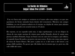 Una vez fuera mis amigos se sentaron en el muro salvo una amiga y yo que nos
quedamos de frente mirando hacia dentro del cementerio. Mientras mis amigos
hablaban, yo con el pánico todavía en el cuerpo, no dejaba de mirar para adentro
aterrorizada (cuando esto ocurrió tenía yo 13 años).
De repente, en un segundo nada más, vi algo espeluznante y a la vez ilógico: la
silueta de una mujer anciana de cintura para arriba flotando, detrás le seguía unas
piernas también flotando, luego un brazo con un carro de la compra y por último,
el segundo brazo llevando a un perro con una correa. Todo esto como una especie
de masa de humo blanco. Me puse a gritar no se si del susto o del terror y mi
amiga chilló también. Yo pensé que ella había visto lo mismo que yo, pero no, ella
solo chilló del susto.
105
La Noche de Difuntos
Edgar Allan Poe (1809 - 1849)
 