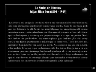 Les conté a mis amigos lo que había visto y me calmaron diciéndome que habría
sido una alucinación simplemente porque tenia miedo. Fuera lo que fuera pedí
que nos fuéramos de allí. Según nos marchábamos, nos encontramos allí mismo
sentados en una ermita a dos chicos que iban con mi hermana a clase. Me vieron
que estaba inquieta y nerviosa y me preguntaron que a ver que me pasaba. Nada
más decirles : es que he visto... me interrumpieron para decirme: ¿has visto esto y
esto? y me dijeron exactamente lo mismo que yo había visto. Todos nosotros nos
quedamos boquiabiertos sin saber que decir. Nos contaron que en otra ocasión
ellos también lo vieron y que no habíamos sido los únicos. Esto ya no se si será
cierto o no, pero nos dijeron que había una leyenda que decía que una mujer en su
casa se fue a hacer una tortilla y cuando tenía la sartén en el fuego se dio cuenta de
que no tenia huevos, así que cogió el carro para aprovechar a comprar más cosas y
salió de casa con su perro sin acordarse de quitar la sartén del fuego.
106
La Noche de Difuntos
Edgar Allan Poe (1809 - 1849)
 