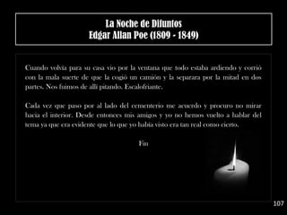 Cuando volvía para su casa vio por la ventana que todo estaba ardiendo y corrió
con la mala suerte de que la cogió un camión y la separara por la mitad en dos
partes. Nos fuimos de allí pitando. Escalofriante.
Cada vez que paso por al lado del cementerio me acuerdo y procuro no mirar
hacia el interior. Desde entonces mis amigos y yo no hemos vuelto a hablar del
tema ya que era evidente que lo que yo había visto era tan real como cierto.
Fin
107
La Noche de Difuntos
Edgar Allan Poe (1809 - 1849)
 