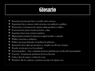 Glosario
 Ensayista: persona que hace o escribe varios ensayos.
 Exposición: dar a conocer sobre un tema a un auditorio o público.
 Promoción: es la manera de exponer algún producto u objeto.
 Concentración: poner mucha atención a algo.
 Examinar: hacer una revisión cautelosa.
 Hipnotizado: producir la hipnosis (a algún hombre o animal).
 Publico: personas o auditorio.
 Político: persona dedicada a la política de gobierno.
 Juramento: decir algo que prometes y cumplir con ello por siempre.
 Pasado: acción que ya se ha realizado
 Cinematográfico:  Arte e industria de hacer películas por medio del cinematógrafo
 Cosecha:  Conjunto de productos de la recolección
 Crítica: Arte de juzgar y evaluar las cosas
 Primitivas: De los orígenes o primeros tiempos de alguna cosa
 