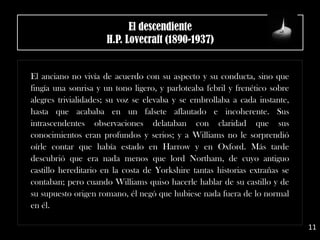 El descendiente
H.P. Lovecraft (1890-1937)
El anciano no vivía de acuerdo con su aspecto y su conducta, sino que
fingía una sonrisa y un tono ligero, y parloteaba febril y frenético sobre
alegres trivialidades; su voz se elevaba y se embrollaba a cada instante,
hasta que acababa en un falsete aflautado e incoherente. Sus
intrascendentes observaciones delataban con claridad que sus
conocimientos eran profundos y serios; y a Williams no le sorprendió
oírle contar que había estado en Harrow y en Oxford. Más tarde
descubrió que era nada menos que lord Northam, de cuyo antiguo
castillo hereditario en la costa de Yorkshire tantas historias extrañas se
contaban; pero cuando Williams quiso hacerle hablar de su castillo y de
su supuesto origen romano, él negó que hubiese nada fuera de lo normal
en él.
11
 