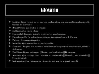 Glosario
 Metáfora Figura consistente en usar una palabra o frase por otra, estableciendo entre ellas
un símil no expresado
 Bruja: Persona que practica la brujería
 Neblina: Niebla espesa y baja.
 Humanidad: Conjunto formado por todos los seres humanos
 Escandinavo: De Escandinavia o relativo a esta región del norte de Europa.
 Paciente: de una oración pasiva.
 Invariable: Que no cambia o no puede cambiar.
 Exhausto:  Se aplica a la persona o animal que están agotados o muy cansados, débiles o
sin fuerzas.
 Desfallecer: Perder las fuerzas||Abatirse, perder el ánimo||Desmayarse.
 Absoluto: Que excluye toda relación o comparación||Ilimitado, sin restricción||
Completo, total.
 Indescriptible: Que es tan grande e impresionante que no se puede describir.
 