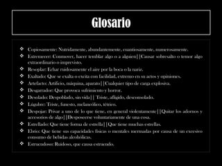 Glosario
 Copiosamente: Nutridamente, abundantemente, cuantiosamente, numerosamente.
 Estremecer: Conmover, hacer temblar algo o a alguien||Causar sobresalto o temor algo
extraordinario o imprevisto.
 Resoplar: Echar ruidosamente el aire por la boca o la nariz.
 Exaltado: Que se exalta o excita con facilidad, extremo en su actos y opiniones.
 Artefacto: Artificio, máquina, aparato||Cualquier tipo de carga explosiva.
 Desgarrador: Que provoca sufrimiento y horror.
 Desolado: Despoblado, sin vida|| Triste, afligido, desconsolado.
 Lúgubre: Triste, funesto, melancólico, tétrico.
 Despojar: Privar a uno de lo que tiene, en general violentamente||Quitar los adornos y
accesorios de algo||Desposeerse voluntariamente de una cosa.
 Estrellado: Que tiene forma de estrella||Que tiene muchas estrellas.
 Ebrio: Que tiene sus capacidades físicas o mentales mermadas por causa de un excesivo
consumo de bebidas alcohólicas.
 Estruendoso: Ruidoso, que causa estruendo.
 