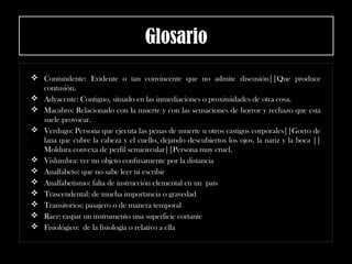 Glosario
 Contundente: Evidente o tan convincente que no admite discusión||Que produce
contusión.
 Adyacente: Contiguo, situado en las inmediaciones o proximidades de otra cosa.
 Macabro: Relacionado con la muerte y con las sensaciones de horror y rechazo que esta
suele provocar.
 Verdugo: Persona que ejecuta las penas de muerte u otros castigos corporales||Gorro de
lana que cubre la cabeza y el cuello, dejando descubiertos los ojos, la nariz y la boca ||
Moldura convexa de perfil semicircular||Persona muy cruel.
 Vislumbra: ver un objeto confusamente por la distancia
 Analfabeto: que no sabe leer ni escribir
 Analfabetismo: falta de instrucción elemental en un país
 Trascendental: de mucha importancia o gravedad
 Transitorios: pasajero o de manera temporal
 Raer: raspar un instrumento una superficie cortante
 Fisiológico: de la fisiología o relativo a ella
 
