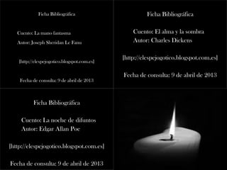 Ficha Bibliográfica
Cuento: La mano fantasma
Autor: Joseph Sheridan Le Fanu
[http://elespejogotico.blogspot.com.es]
Fecha de consulta: 9 de abril de 2013
Ficha Bibliográfica
Cuento: El alma y la sombra
Autor: Charles Dickens
[http://elespejogotico.blogspot.com.es]
Fecha de consulta: 9 de abril de 2013
Ficha Bibliográfica
Cuento: La noche de difuntos
Autor: Edgar Allan Poe
[http://elespejogotico.blogspot.com.es]
Fecha de consulta: 9 de abril de 2013
 