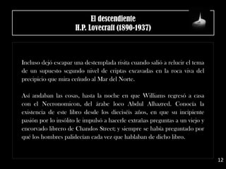 El descendiente
H.P. Lovecraft (1890-1937)
Incluso dejó escapar una destemplada risita cuando salió a relucir el tema
de un supuesto segundo nivel de criptas excavadas en la roca viva del
precipicio que mira ceñudo al Mar del Norte.
Así andaban las cosas, hasta la noche en que Williams regresó a casa
con el Necronomicon, del árabe loco Abdul Alhazred. Conocía la
existencia de este libro desde los dieciséis años, en que su incipiente
pasión por lo insólito le impulsó a hacerle extrañas preguntas a un viejo y
encorvado librero de Chandos Street; y siempre se había preguntado por
qué los hombres palidecían cada vez que hablaban de dicho libro.
12
 