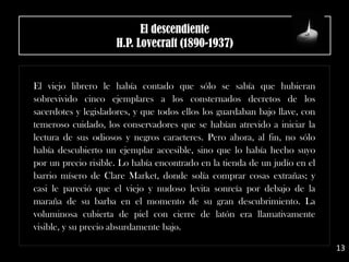 El descendiente
H.P. Lovecraft (1890-1937)
El viejo librero le había contado que sólo se sabía que hubieran
sobrevivido cinco ejemplares a los consternados decretos de los
sacerdotes y legisladores, y que todos ellos los guardaban bajo llave, con
temeroso cuidado, los conservadores que se habían atrevido a iniciar la
lectura de sus odiosos y negros caracteres. Pero ahora, al fin, no sólo
había descubierto un ejemplar accesible, sino que lo había hecho suyo
por un precio risible. Lo había encontrado en la tienda de un judío en el
barrio mísero de Clare Market, donde solía comprar cosas extrañas; y
casi le pareció que el viejo y nudoso levita sonreía por debajo de la
maraña de su barba en el momento de su gran descubrimiento. La
voluminosa cubierta de piel con cierre de latón era llamativamente
visible, y su precio absurdamente bajo.
13
 