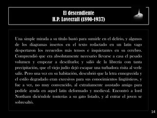 El descendiente
H.P. Lovecraft (1890-1937)
Una simple mirada a su título bastó para sumirle en el delirio, y algunos
de los diagramas insertos en el texto redactado en un latín vago
despertaron los recuerdos más tensos e inquietantes en su cerebro.
Comprendió que era absolutamente necesario llevarse a casa el pesado
volumen y empezar a descifrarlo; y salió de la librería con tanta
precipitación, que el viejo judío dejó escapar una turbadora risita al verle
salir. Pero una vez en su habitación, descubrió que la letra ennegrecida y
el estilo degradado eran excesivos para sus conocimientos lingüísticos, y
fue a ver, no muy convencido, al extrañamente asustado amigo para
pedirle ayuda en aquel latín deformado y medieval. Encontró a lord
Northam diciéndole tonterías a su gato listado, y al entrar el joven se
sobresaltó.
14
 