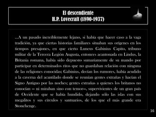 El descendiente
H.P. Lovecraft (1890-1937)
…A un pasado increíblemente lejano, si había que hacer caso a la vaga
tradición, ya que ciertas historias familiares situaban sus orígenes en los
tiempos presajones, en que cierto Luneus Gabinius Capito, tribuno
militar de la Tercera Legión Augusta, entonces acantonada en Lindus, la
Britania romana, había sido depuesto sumariamente de su mando por
participar en determinados ritos que no guardaban relación con ninguna
de las religiones conocidas; Gabinius, decían los rumores, había acudido
a la caverna del acantilado donde se reunían gentes extrañas y hacían el
Signo Antiguo por las noches; gentes extrañas a quienes los britanos no
conocían — ni miraban sino con temor—, supervivientes de un gran país
de Occidente que se había hundido, dejando sólo las islas con sus
megalitos y sus círculos y santuarios, de los que el más grande era
Stonehenge.
16
 