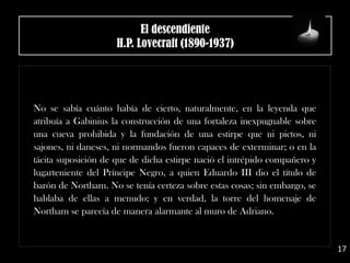 El descendiente
H.P. Lovecraft (1890-1937)
No se sabía cuánto había de cierto, naturalmente, en la leyenda que
atribuía a Gabinius la construcción de una fortaleza inexpugnable sobre
una cueva prohibida y la fundación de una estirpe que ni pictos, ni
sajones, ni daneses, ni normandos fueron capaces de exterminar; o en la
tácita suposición de que de dicha estirpe nació el intrépido compañero y
lugarteniente del Príncipe Negro, a quien Eduardo III dio el título de
barón de Northam. No se tenía certeza sobre estas cosas; sin embargo, se
hablaba de ellas a menudo; y en verdad, la torre del homenaje de
Northam se parecía de manera alarmante al muro de Adriano.
17
 