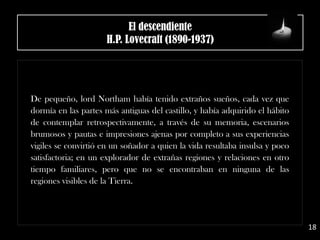El descendiente
H.P. Lovecraft (1890-1937)
De pequeño, lord Northam había tenido extraños sueños, cada vez que
dormía en las partes más antiguas del castillo, y había adquirido el hábito
de contemplar retrospectivamente, a través de su memoria, escenarios
brumosos y pautas e impresiones ajenas por completo a sus experiencias
vigiles se convirtió en un soñador a quien la vida resultaba insulsa y poco
satisfactoria; en un explorador de extrañas regiones y relaciones en otro
tiempo familiares, pero que no se encontraban en ninguna de las
regiones visibles de la Tierra.
18
 