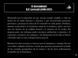 El descendiente
H.P. Lovecraft (1890-1937)
Dominado por la impresión de que nuestro mundo tangible es sólo un
átomo de un tejido inmenso y siniestro, y que desconocidas potencias
presionan y penetran la esfera de lo conocido en cada punto, Northam,
durante su juventud y en la primera etapa de su madurez, apuré, una tras
otra, las fuentes de la religión formal y el misterio de lo oculto. En
ninguna parte, sin embargo, pudo encontrar satisfacción y contento; y al
comenzar a envejecer, los achaques y las limitaciones de la vida se fueron
volviendo cada vez más enloquecedoras para él.
Durante los años noventa se interesó por el satanismo, y siempre devoró
con avidez cualquier doctrina o teoría que pareciera prometerle la huida
de las cerradas perspectivas de la ciencia y de las leyes tediosamente
invariables de la Naturaleza.
19
 