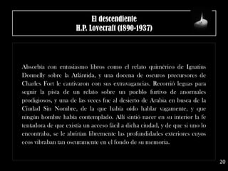 El descendiente
H.P. Lovecraft (1890-1937)
Absorbía con entusiasmo libros como el relato quimérico de Ignatius
Donnelly sobre la Atlántida, y una docena de oscuros precursores de
Charles Fort le cautivaron con sus extravagancias. Recorrió leguas para
seguir la pista de un relato sobre un pueblo furtivo de anormales
prodigiosos, y una de las veces fue al desierto de Arabia en busca de la
Ciudad Sin Nombre, de la que había oído hablar vagamente, y que
ningún hombre había contemplado. Allí sintió nacer en su interior la fe
tentadora de que existía un acceso fácil a dicha ciudad, y de que si uno lo
encontraba, se le abrirían libremente las profundidades exteriores cuyos
ecos vibraban tan oscuramente en el fondo de su memoria.
20
 