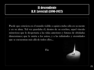 El descendiente
H.P. Lovecraft (1890-1937)
Puede que estuviera en el mundo visible; o quizá estaba sólo en su mente
y en su alma. Tal vez guardaba él, dentro de su cerebro, aquel vínculo
misterioso que le despertaría a las vidas anteriores y futuras de olvidadas
dimensiones; que le uniría a los astros, y a las infinitudes y eternidades
que se encuentran más allá de todos ellos…
Fin
21
 