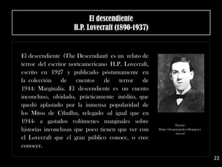 .
El descendiente (The Descendant) es un relato de
terror del escritor norteamericano H.P. Lovecraft,
escrito en 1927 y publicado póstumamente en
la colección de cuentos de terror de
1944: Marginalia. El descendiente es un cuento
inconcluso, olvidado, prácticamente inédito, que
quedó aplastado por la inmensa popularidad de
los Mitos de Cthulhu, relegado -al igual que en
1944- a gastados volúmenes marginales sobre
historias inconclusas que poco tienen que ver con
el Lovecraft que el gran público conoce, o cree
conocer.
El descendiente
H.P. Lovecraft (1890-1937)
Fuente:
[http://elespejogotico.blogspot.c
om.es]
22
 
