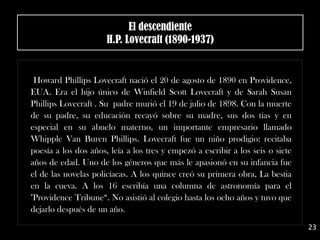 .
Howard Phillips Lovecraft nació el 20 de agosto de 1890 en Providence,
EUA. Era el hijo único de Winfield Scott Lovecraft y de Sarah Susan
Phillips Lovecraft . Su padre murió el 19 de julio de 1898. Con la muerte
de su padre, su educación recayó sobre su madre, sus dos tías y en
especial en su abuelo materno, un importante empresario llamado
Whipple Van Buren Phillips. Lovecraft fue un niño prodigio: recitaba
poesía a los dos años, leía a los tres y empezó a escribir a los seis o siete
años de edad. Uno de los géneros que más le apasionó en su infancia fue
el de las novelas policíacas. A los quince creó su primera obra, La bestia
en la cueva. A los 16 escribía una columna de astronomía para el
"Providence Tribune“. No asistió al colegio hasta los ocho años y tuvo que
dejarlo después de un año.
El descendiente
H.P. Lovecraft (1890-1937)
23
 