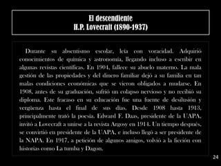 .
Durante su absentismo escolar, leía con voracidad. Adquirió
conocimientos de química y astronomía, llegando incluso a escribir en
algunas revistas científicas. En 1904, fallece su abuelo materno. La mala
gestión de las propiedades y del dinero familiar dejó a su familia en tan
malas condiciones económicas que se vieron obligados a mudarse. En
1908, antes de su graduación, sufrió un colapso nervioso y no recibió su
diploma. Este fracaso en su educación fue una fuente de desilusión y
vergüenza hasta el final de sus días. Desde 1908 hasta 1913,
principalmente trató la poesía. Edward F. Daas, presidente de la UAPA,
invitó a Lovecraft a unirse a la revista Argosy en 1914. Un tiempo después,
se convirtió en presidente de la UAPA, e incluso llegó a ser presidente de
la NAPA. En 1917, a petición de algunos amigos, volvió a la ficción con
historias como La tumba y Dagon.
El descendiente
H.P. Lovecraft (1890-1937)
24
 