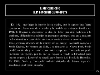 .
En 1921 tuvo lugar la muerte de su madre, que le supuso una fuerte
conmoción. La muerte de su madre y la pérdida de la riqueza familiar en
1921, le llevaron a abandonar la idea de llevar una vida dedicada a la
escritura, obligándolo a trabajar en pequeños encargos, que en la mayoría
de las situaciones consistirían en retocar escritos de otros autores.
Unas semanas después de la muerte de su madre, Lovecraft conoció a
Sonia Greene. Se casaron en 1924, y se mudaron a Nueva York. Sonia
perdió su tienda y su salud comenzó a empeorar. Lovecraft no pudo
encontrar un trabajo, por lo que su esposa se mudó a Cleveland para
buscar empleo y Lovecraft se quedó en el barrio Red Hook de Brooklyn.
En 1926, Sonia y Lovecraft, todavía viviendo de forma separada,
acordaron un divorcio amigable.
El descendiente
H.P. Lovecraft (1890-1937)
25
 