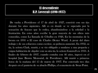 .
De vuelta a Providence el 17 de abril de 1927, convivió con sus tías
durante los años siguientes. Allí es en donde se ve superado por la
sensación de fracaso que lo rodea, abandonándose a la soledad y la
frustración. En estos años escribe la gran mayoría de sus obras más
conocidas, como La llamada de Cthulhu en 1926, En las montañas de la
locura en 1931 o El caso de Charles Dexter Ward. A pesar del duro
trabajo y de sus esfuerzos como escritor, su pobreza aumentó. En 1932, su
tía, la señora Clark, murió, y se vio obligado a mudarse a una pequeña y
exigua habitación de alquiler con su otra tía, la señora Gamwell en 1933. A
finales de febrero de 1937, cuando contaba con 46 años, ingresó en el
hospital Jane Brown Memorial, de Providence. Allí murió a primeras
horas de la mañana del 15 de marzo de 1937. Fue enterrado tres días
después en el panteón de su abuelo Phillips, el cementerio de Swan Point.
El descendiente
H.P. Lovecraft (1890-1937)
26
 