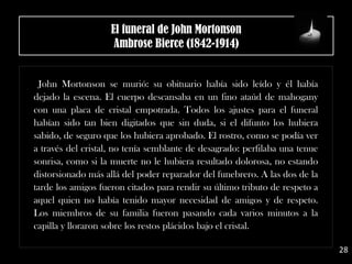 John Mortonson se murió: su obituario había sido leído y él había
dejado la escena. El cuerpo descansaba en un fino ataúd de mahogany
con una placa de cristal empotrada. Todos los ajustes para el funeral
habían sido tan bien digitados que sin duda, si el difunto los hubiera
sabido, de seguro que los hubiera aprobado. El rostro, como se podía ver
a través del cristal, no tenía semblante de desagrado: perfilaba una tenue
sonrisa, como si la muerte no le hubiera resultado dolorosa, no estando
distorsionado más allá del poder reparador del funebrero. A las dos de la
tarde los amigos fueron citados para rendir su último tributo de respeto a
aquel quien no había tenido mayor necesidad de amigos y de respeto.
Los miembros de su familia fueron pasando cada varios minutos a la
capilla y lloraron sobre los restos plácidos bajo el cristal.
El funeral de John Mortonson
Ambrose Bierce (1842-1914)
28
 