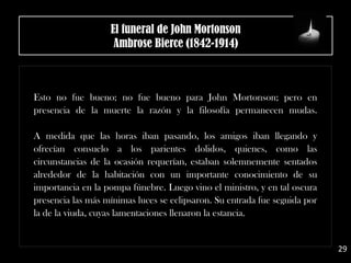Esto no fue bueno; no fue bueno para John Mortonson; pero en
presencia de la muerte la razón y la filosofía permanecen mudas.
A medida que las horas iban pasando, los amigos iban llegando y
ofrecían consuelo a los parientes dolidos, quienes, como las
circunstancias de la ocasión requerían, estaban solemnemente sentados
alrededor de la habitación con un importante conocimiento de su
importancia en la pompa fúnebre. Luego vino el ministro, y en tal oscura
presencia las más mínimas luces se eclipsaron. Su entrada fue seguida por
la de la viuda, cuyas lamentaciones llenaron la estancia.
El funeral de John Mortonson
Ambrose Bierce (1842-1914)
29
 